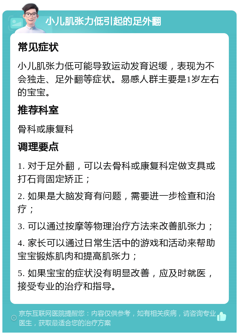 小儿肌张力低引起的足外翻 常见症状 小儿肌张力低可能导致运动发育迟缓，表现为不会独走、足外翻等症状。易感人群主要是1岁左右的宝宝。 推荐科室 骨科或康复科 调理要点 1. 对于足外翻，可以去骨科或康复科定做支具或打石膏固定矫正； 2. 如果是大脑发育有问题，需要进一步检查和治疗； 3. 可以通过按摩等物理治疗方法来改善肌张力； 4. 家长可以通过日常生活中的游戏和活动来帮助宝宝锻炼肌肉和提高肌张力； 5. 如果宝宝的症状没有明显改善，应及时就医，接受专业的治疗和指导。