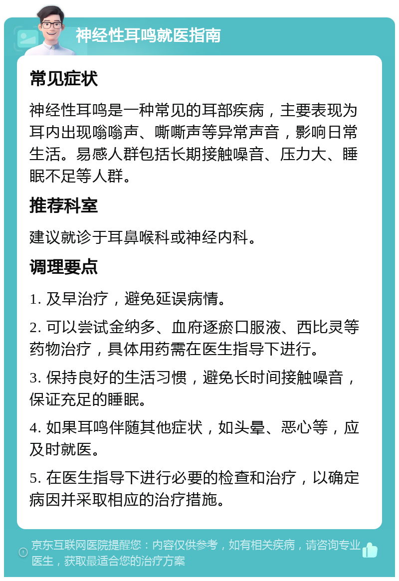 神经性耳鸣就医指南 常见症状 神经性耳鸣是一种常见的耳部疾病，主要表现为耳内出现嗡嗡声、嘶嘶声等异常声音，影响日常生活。易感人群包括长期接触噪音、压力大、睡眠不足等人群。 推荐科室 建议就诊于耳鼻喉科或神经内科。 调理要点 1. 及早治疗，避免延误病情。 2. 可以尝试金纳多、血府逐瘀口服液、西比灵等药物治疗，具体用药需在医生指导下进行。 3. 保持良好的生活习惯，避免长时间接触噪音，保证充足的睡眠。 4. 如果耳鸣伴随其他症状，如头晕、恶心等，应及时就医。 5. 在医生指导下进行必要的检查和治疗，以确定病因并采取相应的治疗措施。