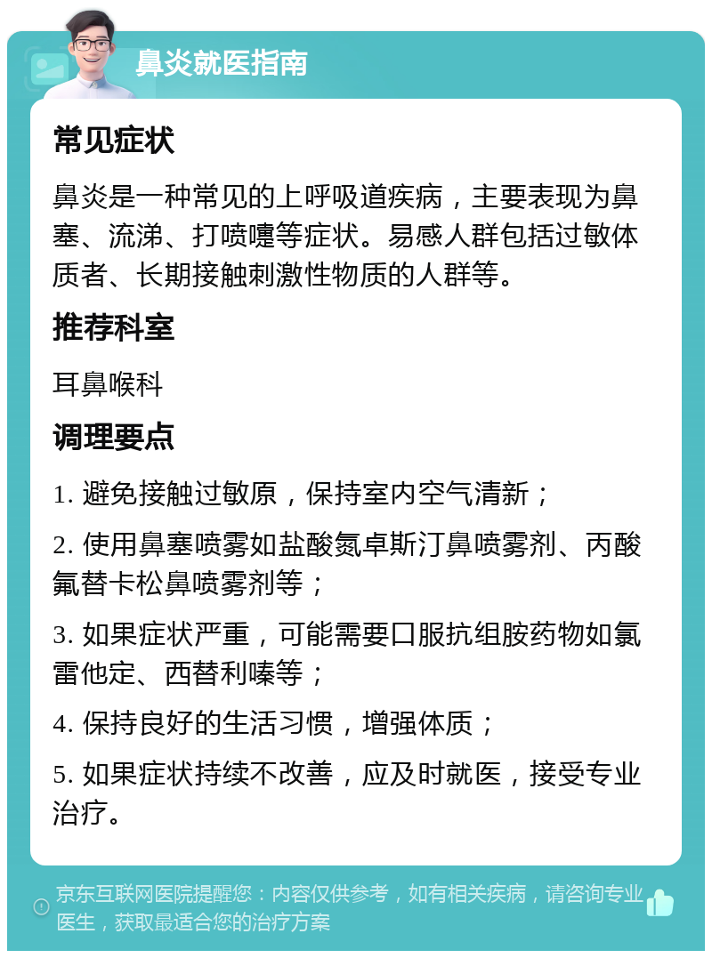 鼻炎就医指南 常见症状 鼻炎是一种常见的上呼吸道疾病，主要表现为鼻塞、流涕、打喷嚏等症状。易感人群包括过敏体质者、长期接触刺激性物质的人群等。 推荐科室 耳鼻喉科 调理要点 1. 避免接触过敏原，保持室内空气清新； 2. 使用鼻塞喷雾如盐酸氮卓斯汀鼻喷雾剂、丙酸氟替卡松鼻喷雾剂等； 3. 如果症状严重，可能需要口服抗组胺药物如氯雷他定、西替利嗪等； 4. 保持良好的生活习惯，增强体质； 5. 如果症状持续不改善，应及时就医，接受专业治疗。