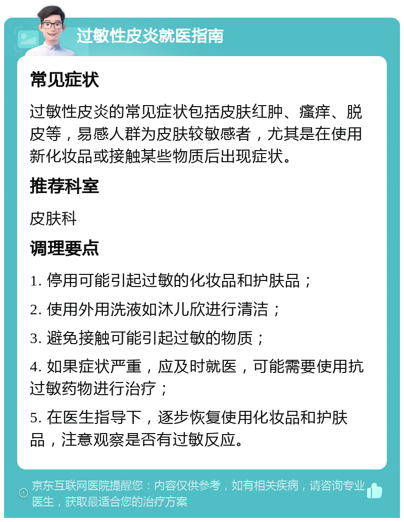 过敏性皮炎就医指南 常见症状 过敏性皮炎的常见症状包括皮肤红肿、瘙痒、脱皮等，易感人群为皮肤较敏感者，尤其是在使用新化妆品或接触某些物质后出现症状。 推荐科室 皮肤科 调理要点 1. 停用可能引起过敏的化妆品和护肤品； 2. 使用外用洗液如沐儿欣进行清洁； 3. 避免接触可能引起过敏的物质； 4. 如果症状严重，应及时就医，可能需要使用抗过敏药物进行治疗； 5. 在医生指导下，逐步恢复使用化妆品和护肤品，注意观察是否有过敏反应。