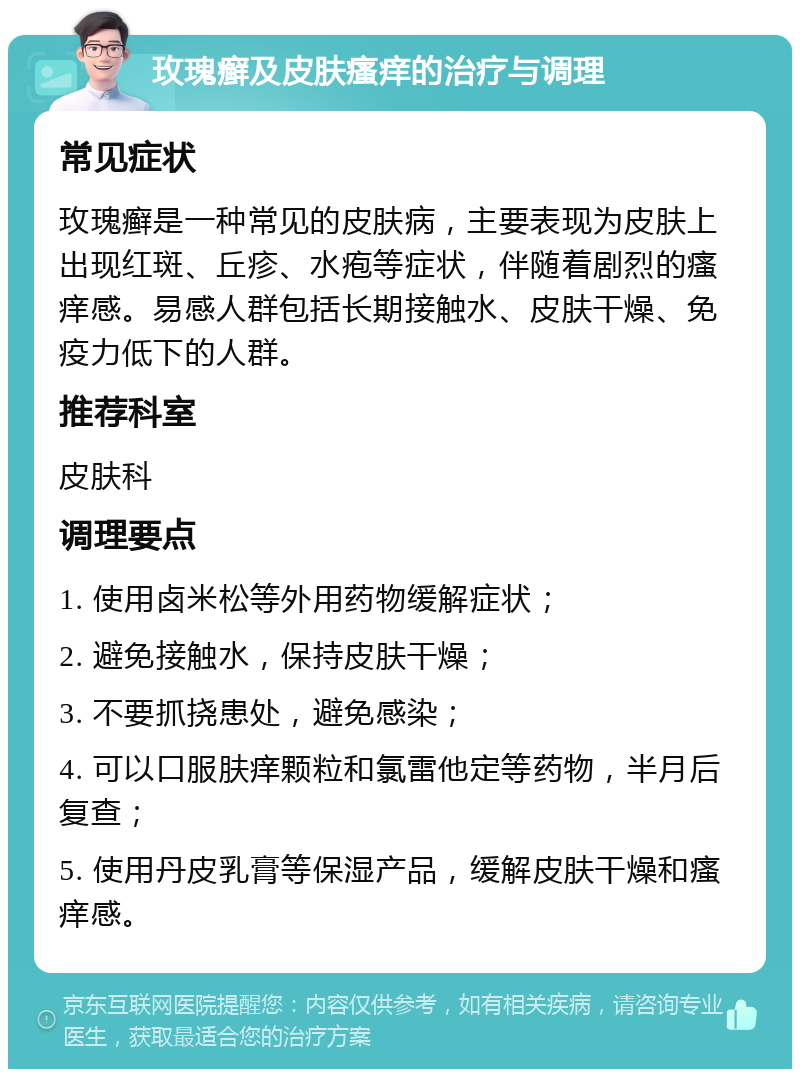 玫瑰癣及皮肤瘙痒的治疗与调理 常见症状 玫瑰癣是一种常见的皮肤病，主要表现为皮肤上出现红斑、丘疹、水疱等症状，伴随着剧烈的瘙痒感。易感人群包括长期接触水、皮肤干燥、免疫力低下的人群。 推荐科室 皮肤科 调理要点 1. 使用卤米松等外用药物缓解症状； 2. 避免接触水，保持皮肤干燥； 3. 不要抓挠患处，避免感染； 4. 可以口服肤痒颗粒和氯雷他定等药物，半月后复查； 5. 使用丹皮乳膏等保湿产品，缓解皮肤干燥和瘙痒感。