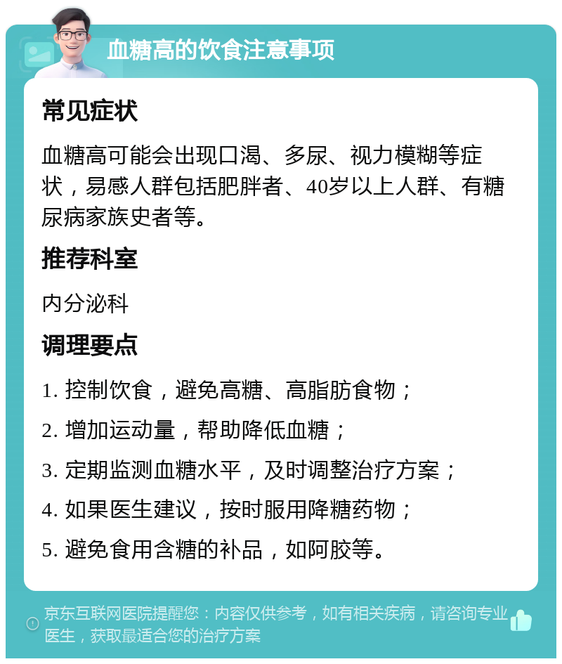 血糖高的饮食注意事项 常见症状 血糖高可能会出现口渴、多尿、视力模糊等症状，易感人群包括肥胖者、40岁以上人群、有糖尿病家族史者等。 推荐科室 内分泌科 调理要点 1. 控制饮食，避免高糖、高脂肪食物； 2. 增加运动量，帮助降低血糖； 3. 定期监测血糖水平，及时调整治疗方案； 4. 如果医生建议，按时服用降糖药物； 5. 避免食用含糖的补品，如阿胶等。