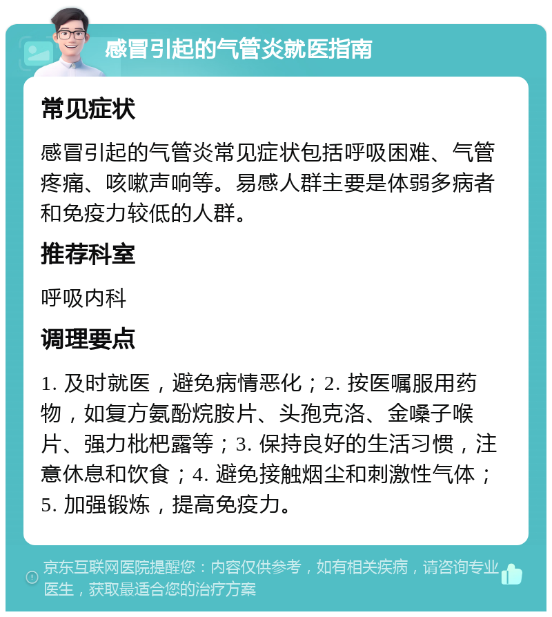 感冒引起的气管炎就医指南 常见症状 感冒引起的气管炎常见症状包括呼吸困难、气管疼痛、咳嗽声响等。易感人群主要是体弱多病者和免疫力较低的人群。 推荐科室 呼吸内科 调理要点 1. 及时就医，避免病情恶化；2. 按医嘱服用药物，如复方氨酚烷胺片、头孢克洛、金嗓子喉片、强力枇杷露等；3. 保持良好的生活习惯，注意休息和饮食；4. 避免接触烟尘和刺激性气体；5. 加强锻炼，提高免疫力。