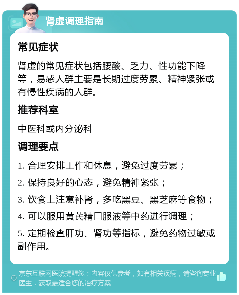 肾虚调理指南 常见症状 肾虚的常见症状包括腰酸、乏力、性功能下降等，易感人群主要是长期过度劳累、精神紧张或有慢性疾病的人群。 推荐科室 中医科或内分泌科 调理要点 1. 合理安排工作和休息，避免过度劳累； 2. 保持良好的心态，避免精神紧张； 3. 饮食上注意补肾，多吃黑豆、黑芝麻等食物； 4. 可以服用黄芪精口服液等中药进行调理； 5. 定期检查肝功、肾功等指标，避免药物过敏或副作用。