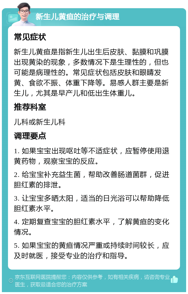 新生儿黄疸的治疗与调理 常见症状 新生儿黄疸是指新生儿出生后皮肤、黏膜和巩膜出现黄染的现象，多数情况下是生理性的，但也可能是病理性的。常见症状包括皮肤和眼睛发黄、食欲不振、体重下降等。易感人群主要是新生儿，尤其是早产儿和低出生体重儿。 推荐科室 儿科或新生儿科 调理要点 1. 如果宝宝出现呕吐等不适症状，应暂停使用退黄药物，观察宝宝的反应。 2. 给宝宝补充益生菌，帮助改善肠道菌群，促进胆红素的排泄。 3. 让宝宝多晒太阳，适当的日光浴可以帮助降低胆红素水平。 4. 定期复查宝宝的胆红素水平，了解黄疸的变化情况。 5. 如果宝宝的黄疸情况严重或持续时间较长，应及时就医，接受专业的治疗和指导。