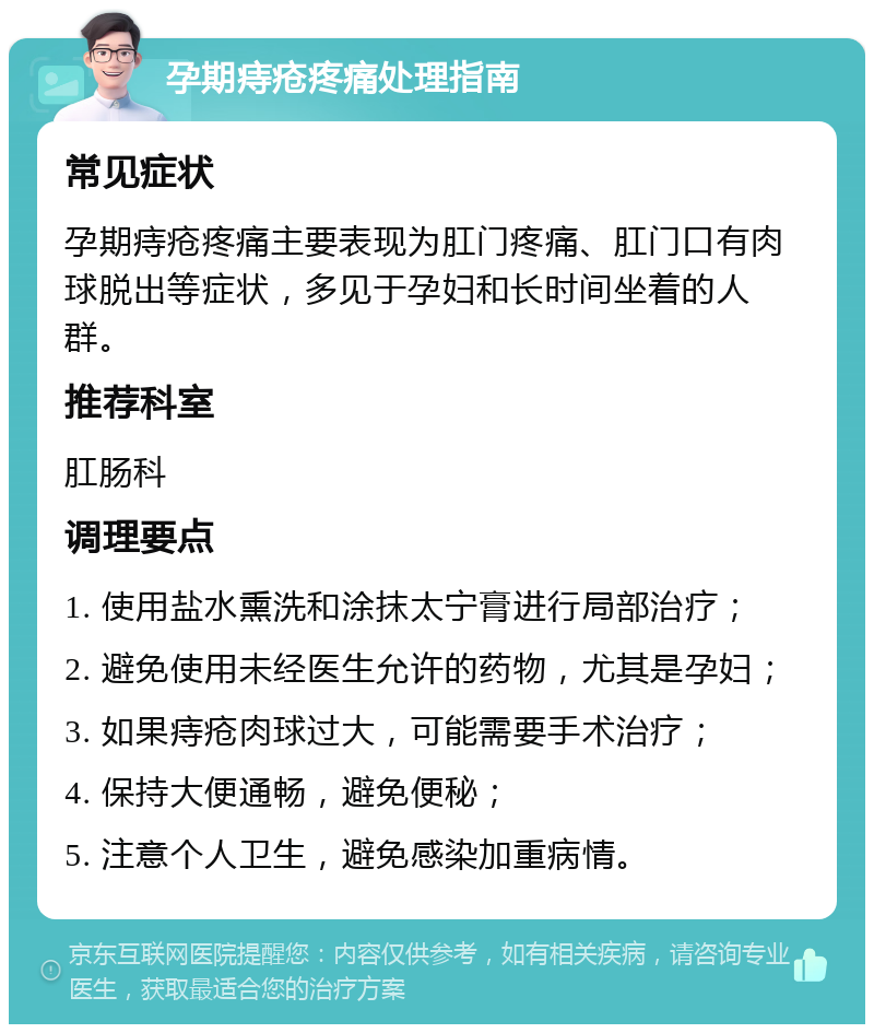 孕期痔疮疼痛处理指南 常见症状 孕期痔疮疼痛主要表现为肛门疼痛、肛门口有肉球脱出等症状，多见于孕妇和长时间坐着的人群。 推荐科室 肛肠科 调理要点 1. 使用盐水熏洗和涂抹太宁膏进行局部治疗； 2. 避免使用未经医生允许的药物，尤其是孕妇； 3. 如果痔疮肉球过大，可能需要手术治疗； 4. 保持大便通畅，避免便秘； 5. 注意个人卫生，避免感染加重病情。