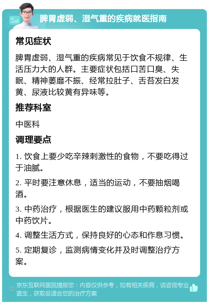 脾胃虚弱、湿气重的疾病就医指南 常见症状 脾胃虚弱、湿气重的疾病常见于饮食不规律、生活压力大的人群。主要症状包括口苦口臭、失眠、精神萎靡不振、经常拉肚子、舌苔发白发黄、尿液比较黄有异味等。 推荐科室 中医科 调理要点 1. 饮食上要少吃辛辣刺激性的食物，不要吃得过于油腻。 2. 平时要注意休息，适当的运动，不要抽烟喝酒。 3. 中药治疗，根据医生的建议服用中药颗粒剂或中药饮片。 4. 调整生活方式，保持良好的心态和作息习惯。 5. 定期复诊，监测病情变化并及时调整治疗方案。