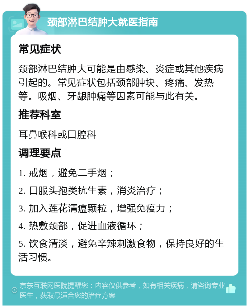 颈部淋巴结肿大就医指南 常见症状 颈部淋巴结肿大可能是由感染、炎症或其他疾病引起的。常见症状包括颈部肿块、疼痛、发热等。吸烟、牙龈肿痛等因素可能与此有关。 推荐科室 耳鼻喉科或口腔科 调理要点 1. 戒烟，避免二手烟； 2. 口服头孢类抗生素，消炎治疗； 3. 加入莲花清瘟颗粒，增强免疫力； 4. 热敷颈部，促进血液循环； 5. 饮食清淡，避免辛辣刺激食物，保持良好的生活习惯。