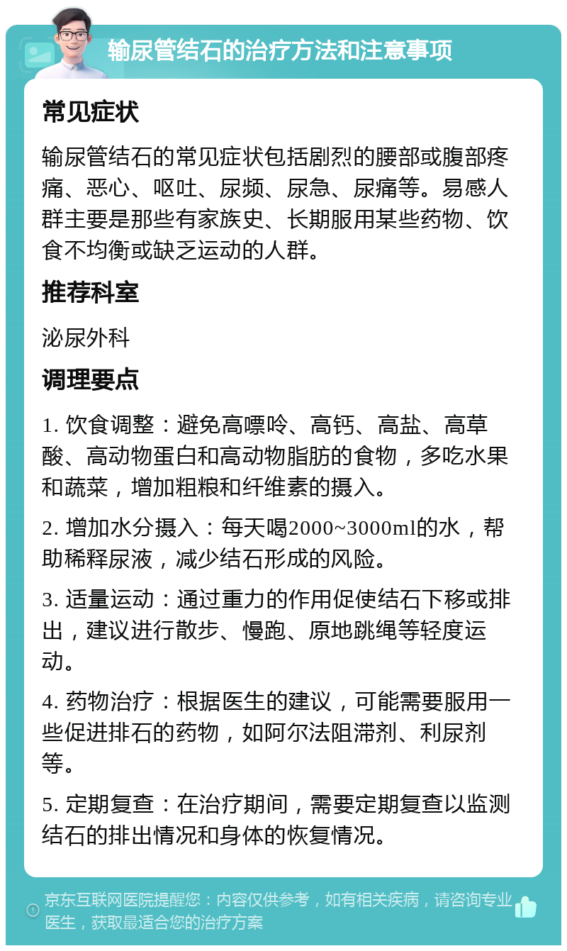 输尿管结石的治疗方法和注意事项 常见症状 输尿管结石的常见症状包括剧烈的腰部或腹部疼痛、恶心、呕吐、尿频、尿急、尿痛等。易感人群主要是那些有家族史、长期服用某些药物、饮食不均衡或缺乏运动的人群。 推荐科室 泌尿外科 调理要点 1. 饮食调整：避免高嘌呤、高钙、高盐、高草酸、高动物蛋白和高动物脂肪的食物，多吃水果和蔬菜，增加粗粮和纤维素的摄入。 2. 增加水分摄入：每天喝2000~3000ml的水，帮助稀释尿液，减少结石形成的风险。 3. 适量运动：通过重力的作用促使结石下移或排出，建议进行散步、慢跑、原地跳绳等轻度运动。 4. 药物治疗：根据医生的建议，可能需要服用一些促进排石的药物，如阿尔法阻滞剂、利尿剂等。 5. 定期复查：在治疗期间，需要定期复查以监测结石的排出情况和身体的恢复情况。