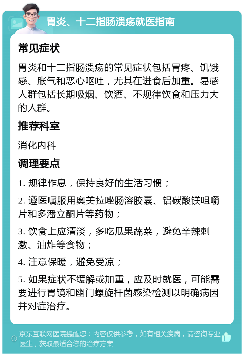 胃炎、十二指肠溃疡就医指南 常见症状 胃炎和十二指肠溃疡的常见症状包括胃疼、饥饿感、胀气和恶心呕吐，尤其在进食后加重。易感人群包括长期吸烟、饮酒、不规律饮食和压力大的人群。 推荐科室 消化内科 调理要点 1. 规律作息，保持良好的生活习惯； 2. 遵医嘱服用奥美拉唑肠溶胶囊、铝碳酸镁咀嚼片和多潘立酮片等药物； 3. 饮食上应清淡，多吃瓜果蔬菜，避免辛辣刺激、油炸等食物； 4. 注意保暖，避免受凉； 5. 如果症状不缓解或加重，应及时就医，可能需要进行胃镜和幽门螺旋杆菌感染检测以明确病因并对症治疗。