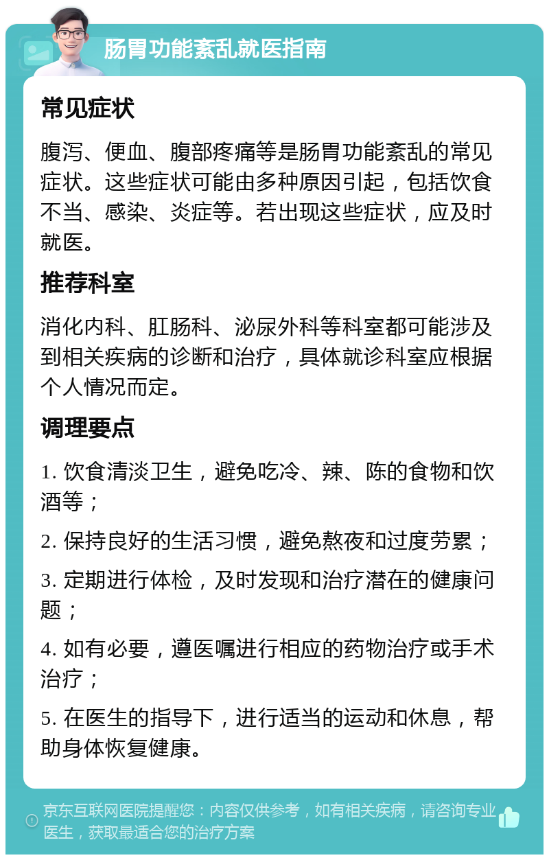 肠胃功能紊乱就医指南 常见症状 腹泻、便血、腹部疼痛等是肠胃功能紊乱的常见症状。这些症状可能由多种原因引起，包括饮食不当、感染、炎症等。若出现这些症状，应及时就医。 推荐科室 消化内科、肛肠科、泌尿外科等科室都可能涉及到相关疾病的诊断和治疗，具体就诊科室应根据个人情况而定。 调理要点 1. 饮食清淡卫生，避免吃冷、辣、陈的食物和饮酒等； 2. 保持良好的生活习惯，避免熬夜和过度劳累； 3. 定期进行体检，及时发现和治疗潜在的健康问题； 4. 如有必要，遵医嘱进行相应的药物治疗或手术治疗； 5. 在医生的指导下，进行适当的运动和休息，帮助身体恢复健康。