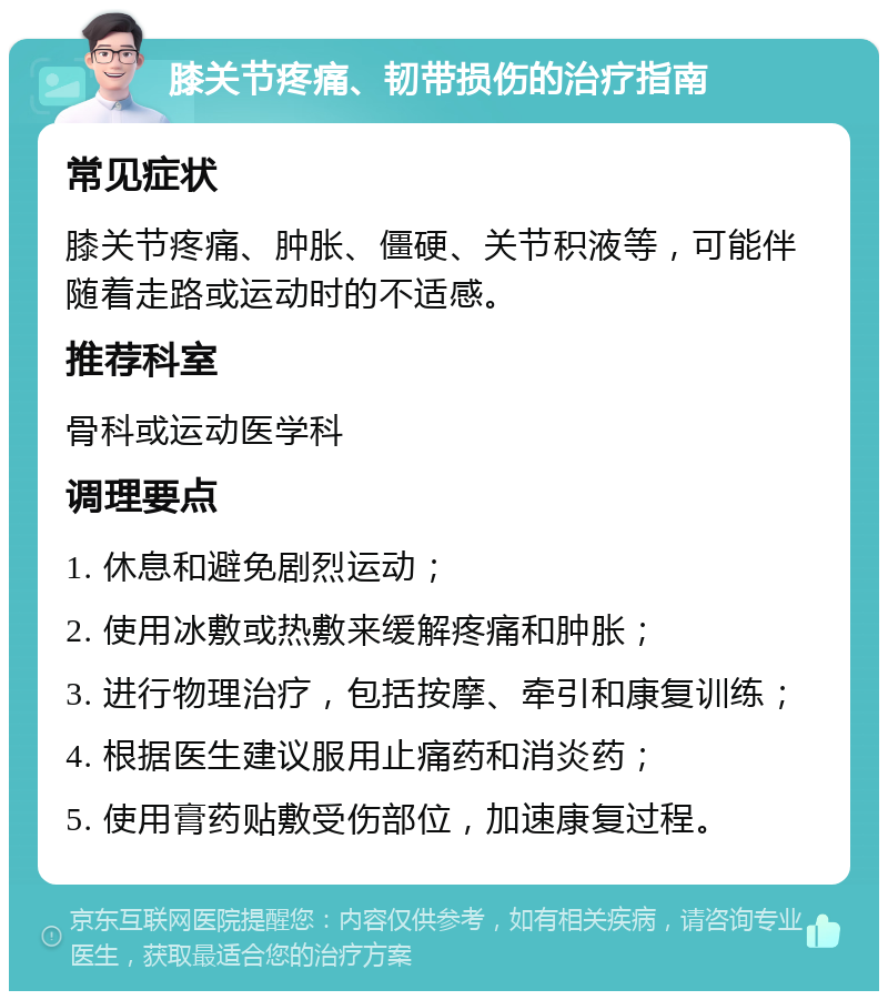 膝关节疼痛、韧带损伤的治疗指南 常见症状 膝关节疼痛、肿胀、僵硬、关节积液等，可能伴随着走路或运动时的不适感。 推荐科室 骨科或运动医学科 调理要点 1. 休息和避免剧烈运动； 2. 使用冰敷或热敷来缓解疼痛和肿胀； 3. 进行物理治疗，包括按摩、牵引和康复训练； 4. 根据医生建议服用止痛药和消炎药； 5. 使用膏药贴敷受伤部位，加速康复过程。