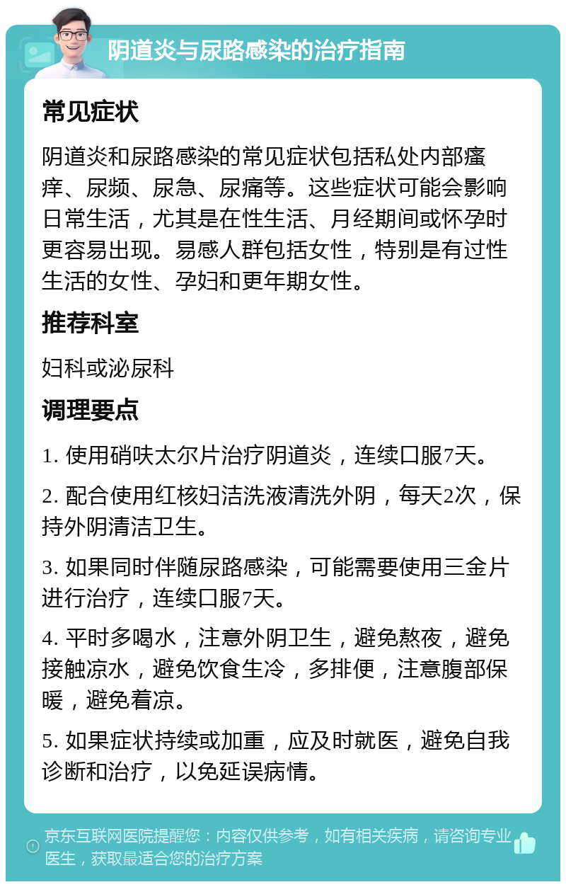 阴道炎与尿路感染的治疗指南 常见症状 阴道炎和尿路感染的常见症状包括私处内部瘙痒、尿频、尿急、尿痛等。这些症状可能会影响日常生活，尤其是在性生活、月经期间或怀孕时更容易出现。易感人群包括女性，特别是有过性生活的女性、孕妇和更年期女性。 推荐科室 妇科或泌尿科 调理要点 1. 使用硝呋太尔片治疗阴道炎，连续口服7天。 2. 配合使用红核妇洁洗液清洗外阴，每天2次，保持外阴清洁卫生。 3. 如果同时伴随尿路感染，可能需要使用三金片进行治疗，连续口服7天。 4. 平时多喝水，注意外阴卫生，避免熬夜，避免接触凉水，避免饮食生冷，多排便，注意腹部保暖，避免着凉。 5. 如果症状持续或加重，应及时就医，避免自我诊断和治疗，以免延误病情。