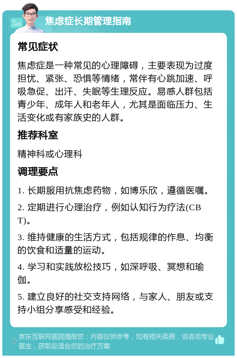 焦虑症长期管理指南 常见症状 焦虑症是一种常见的心理障碍，主要表现为过度担忧、紧张、恐惧等情绪，常伴有心跳加速、呼吸急促、出汗、失眠等生理反应。易感人群包括青少年、成年人和老年人，尤其是面临压力、生活变化或有家族史的人群。 推荐科室 精神科或心理科 调理要点 1. 长期服用抗焦虑药物，如博乐欣，遵循医嘱。 2. 定期进行心理治疗，例如认知行为疗法(CBT)。 3. 维持健康的生活方式，包括规律的作息、均衡的饮食和适量的运动。 4. 学习和实践放松技巧，如深呼吸、冥想和瑜伽。 5. 建立良好的社交支持网络，与家人、朋友或支持小组分享感受和经验。