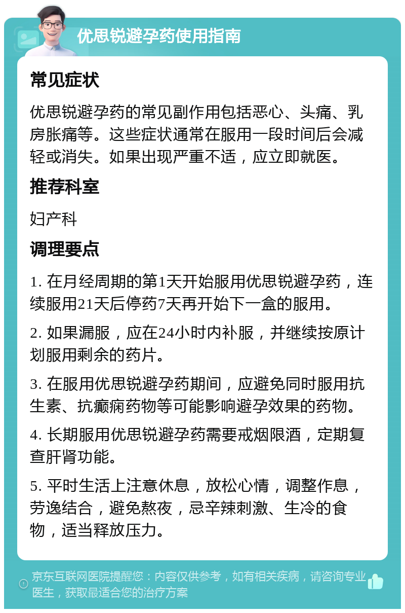 优思锐避孕药使用指南 常见症状 优思锐避孕药的常见副作用包括恶心、头痛、乳房胀痛等。这些症状通常在服用一段时间后会减轻或消失。如果出现严重不适，应立即就医。 推荐科室 妇产科 调理要点 1. 在月经周期的第1天开始服用优思锐避孕药，连续服用21天后停药7天再开始下一盒的服用。 2. 如果漏服，应在24小时内补服，并继续按原计划服用剩余的药片。 3. 在服用优思锐避孕药期间，应避免同时服用抗生素、抗癫痫药物等可能影响避孕效果的药物。 4. 长期服用优思锐避孕药需要戒烟限酒，定期复查肝肾功能。 5. 平时生活上注意休息，放松心情，调整作息，劳逸结合，避免熬夜，忌辛辣刺激、生冷的食物，适当释放压力。