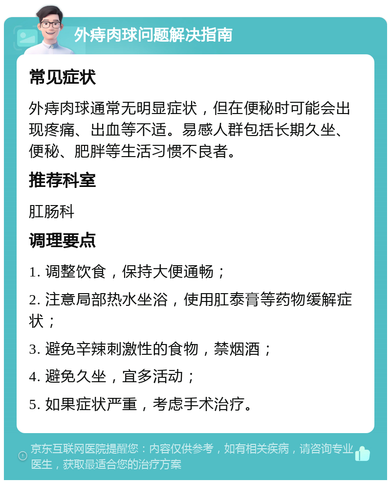 外痔肉球问题解决指南 常见症状 外痔肉球通常无明显症状，但在便秘时可能会出现疼痛、出血等不适。易感人群包括长期久坐、便秘、肥胖等生活习惯不良者。 推荐科室 肛肠科 调理要点 1. 调整饮食，保持大便通畅； 2. 注意局部热水坐浴，使用肛泰膏等药物缓解症状； 3. 避免辛辣刺激性的食物，禁烟酒； 4. 避免久坐，宜多活动； 5. 如果症状严重，考虑手术治疗。