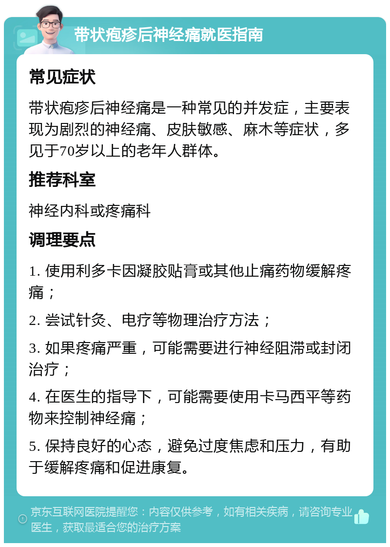 带状疱疹后神经痛就医指南 常见症状 带状疱疹后神经痛是一种常见的并发症，主要表现为剧烈的神经痛、皮肤敏感、麻木等症状，多见于70岁以上的老年人群体。 推荐科室 神经内科或疼痛科 调理要点 1. 使用利多卡因凝胶贴膏或其他止痛药物缓解疼痛； 2. 尝试针灸、电疗等物理治疗方法； 3. 如果疼痛严重，可能需要进行神经阻滞或封闭治疗； 4. 在医生的指导下，可能需要使用卡马西平等药物来控制神经痛； 5. 保持良好的心态，避免过度焦虑和压力，有助于缓解疼痛和促进康复。