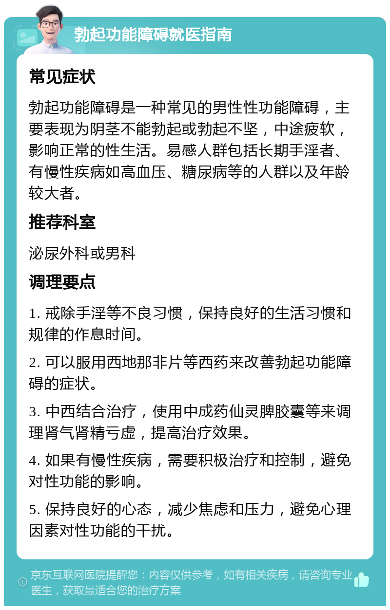 勃起功能障碍就医指南 常见症状 勃起功能障碍是一种常见的男性性功能障碍，主要表现为阴茎不能勃起或勃起不坚，中途疲软，影响正常的性生活。易感人群包括长期手淫者、有慢性疾病如高血压、糖尿病等的人群以及年龄较大者。 推荐科室 泌尿外科或男科 调理要点 1. 戒除手淫等不良习惯，保持良好的生活习惯和规律的作息时间。 2. 可以服用西地那非片等西药来改善勃起功能障碍的症状。 3. 中西结合治疗，使用中成药仙灵脾胶囊等来调理肾气肾精亏虚，提高治疗效果。 4. 如果有慢性疾病，需要积极治疗和控制，避免对性功能的影响。 5. 保持良好的心态，减少焦虑和压力，避免心理因素对性功能的干扰。