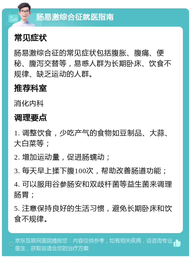 肠易激综合征就医指南 常见症状 肠易激综合征的常见症状包括腹胀、腹痛、便秘、腹泻交替等，易感人群为长期卧床、饮食不规律、缺乏运动的人群。 推荐科室 消化内科 调理要点 1. 调整饮食，少吃产气的食物如豆制品、大蒜、大白菜等； 2. 增加运动量，促进肠蠕动； 3. 每天早上揉下腹100次，帮助改善肠道功能； 4. 可以服用谷参肠安和双歧杆菌等益生菌来调理肠胃； 5. 注意保持良好的生活习惯，避免长期卧床和饮食不规律。