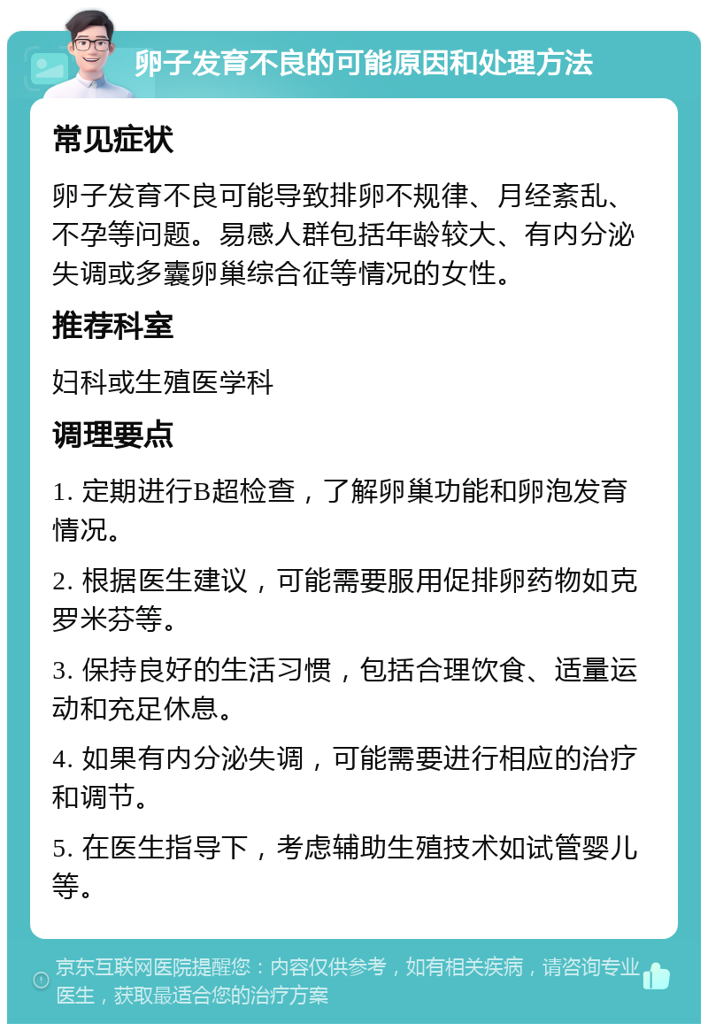 卵子发育不良的可能原因和处理方法 常见症状 卵子发育不良可能导致排卵不规律、月经紊乱、不孕等问题。易感人群包括年龄较大、有内分泌失调或多囊卵巢综合征等情况的女性。 推荐科室 妇科或生殖医学科 调理要点 1. 定期进行B超检查，了解卵巢功能和卵泡发育情况。 2. 根据医生建议，可能需要服用促排卵药物如克罗米芬等。 3. 保持良好的生活习惯，包括合理饮食、适量运动和充足休息。 4. 如果有内分泌失调，可能需要进行相应的治疗和调节。 5. 在医生指导下，考虑辅助生殖技术如试管婴儿等。