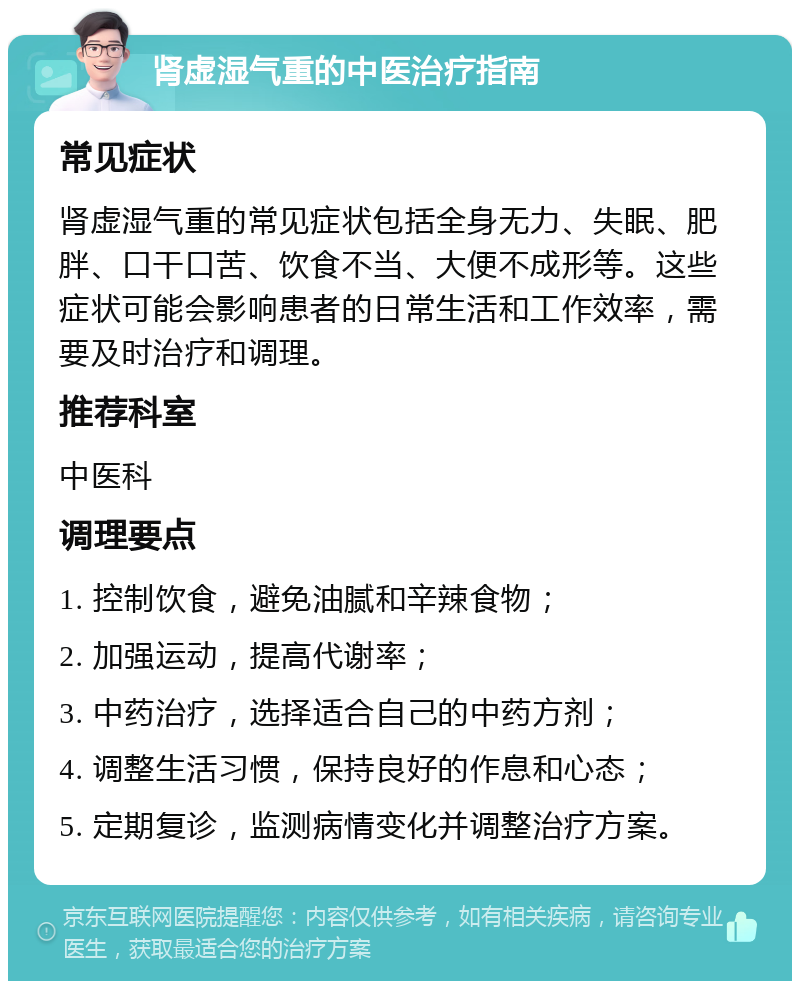 肾虚湿气重的中医治疗指南 常见症状 肾虚湿气重的常见症状包括全身无力、失眠、肥胖、口干口苦、饮食不当、大便不成形等。这些症状可能会影响患者的日常生活和工作效率，需要及时治疗和调理。 推荐科室 中医科 调理要点 1. 控制饮食，避免油腻和辛辣食物； 2. 加强运动，提高代谢率； 3. 中药治疗，选择适合自己的中药方剂； 4. 调整生活习惯，保持良好的作息和心态； 5. 定期复诊，监测病情变化并调整治疗方案。