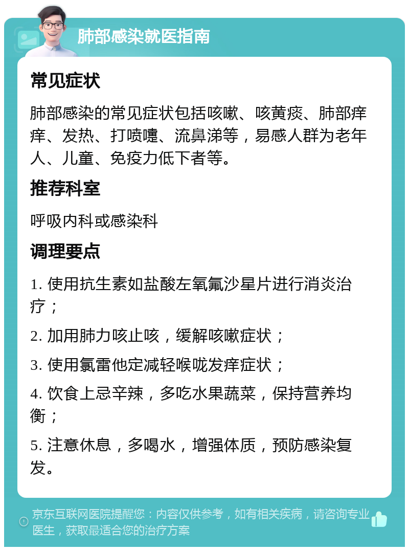 肺部感染就医指南 常见症状 肺部感染的常见症状包括咳嗽、咳黄痰、肺部痒痒、发热、打喷嚏、流鼻涕等，易感人群为老年人、儿童、免疫力低下者等。 推荐科室 呼吸内科或感染科 调理要点 1. 使用抗生素如盐酸左氧氟沙星片进行消炎治疗； 2. 加用肺力咳止咳，缓解咳嗽症状； 3. 使用氯雷他定减轻喉咙发痒症状； 4. 饮食上忌辛辣，多吃水果蔬菜，保持营养均衡； 5. 注意休息，多喝水，增强体质，预防感染复发。