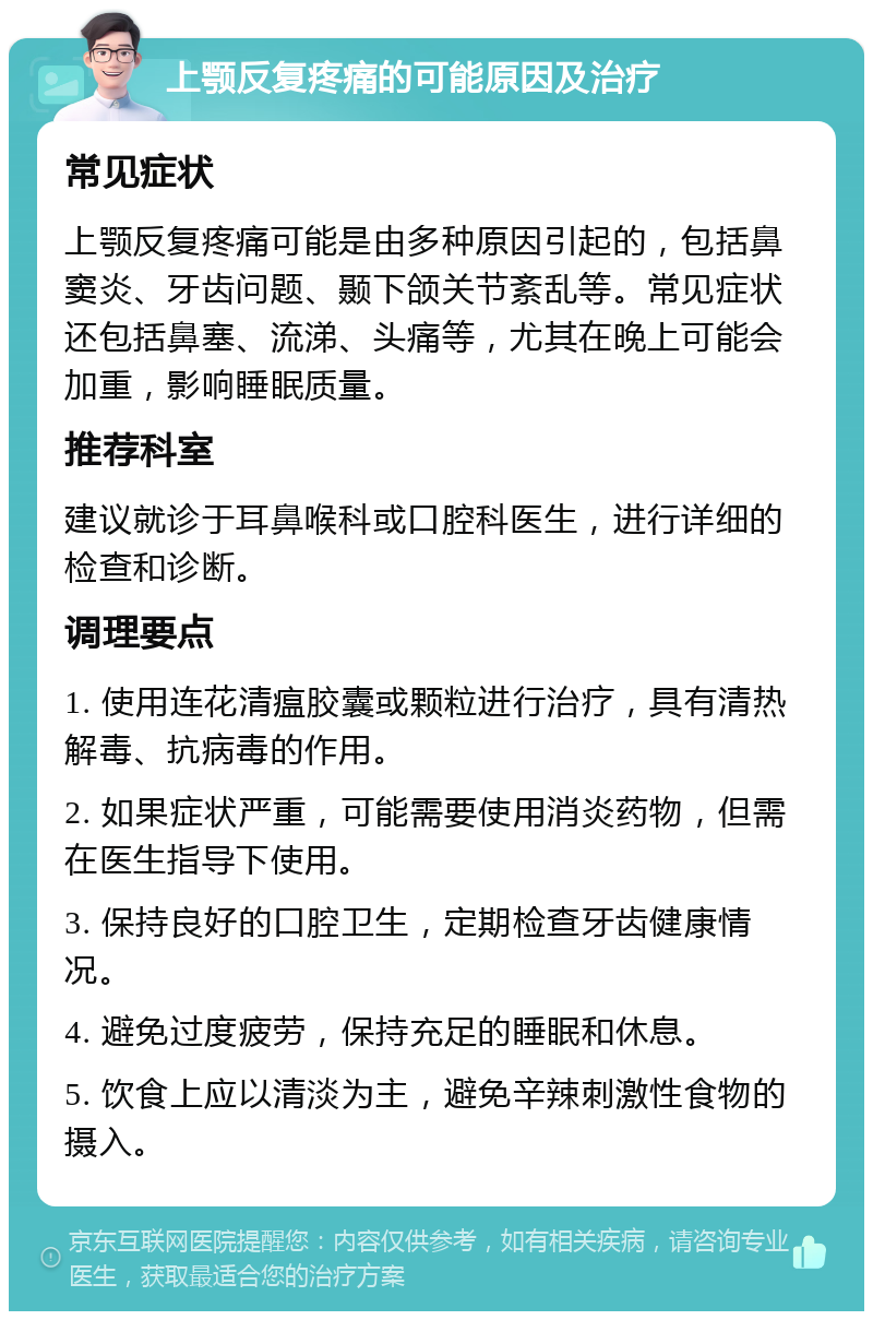 上颚反复疼痛的可能原因及治疗 常见症状 上颚反复疼痛可能是由多种原因引起的，包括鼻窦炎、牙齿问题、颞下颌关节紊乱等。常见症状还包括鼻塞、流涕、头痛等，尤其在晚上可能会加重，影响睡眠质量。 推荐科室 建议就诊于耳鼻喉科或口腔科医生，进行详细的检查和诊断。 调理要点 1. 使用连花清瘟胶囊或颗粒进行治疗，具有清热解毒、抗病毒的作用。 2. 如果症状严重，可能需要使用消炎药物，但需在医生指导下使用。 3. 保持良好的口腔卫生，定期检查牙齿健康情况。 4. 避免过度疲劳，保持充足的睡眠和休息。 5. 饮食上应以清淡为主，避免辛辣刺激性食物的摄入。