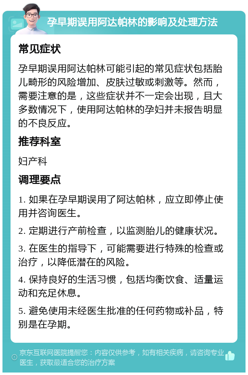 孕早期误用阿达帕林的影响及处理方法 常见症状 孕早期误用阿达帕林可能引起的常见症状包括胎儿畸形的风险增加、皮肤过敏或刺激等。然而，需要注意的是，这些症状并不一定会出现，且大多数情况下，使用阿达帕林的孕妇并未报告明显的不良反应。 推荐科室 妇产科 调理要点 1. 如果在孕早期误用了阿达帕林，应立即停止使用并咨询医生。 2. 定期进行产前检查，以监测胎儿的健康状况。 3. 在医生的指导下，可能需要进行特殊的检查或治疗，以降低潜在的风险。 4. 保持良好的生活习惯，包括均衡饮食、适量运动和充足休息。 5. 避免使用未经医生批准的任何药物或补品，特别是在孕期。