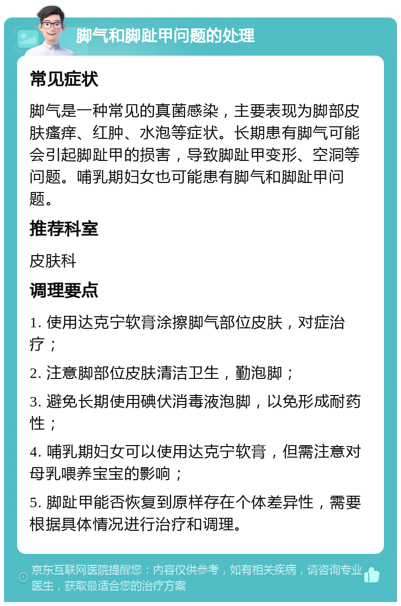 脚气和脚趾甲问题的处理 常见症状 脚气是一种常见的真菌感染，主要表现为脚部皮肤瘙痒、红肿、水泡等症状。长期患有脚气可能会引起脚趾甲的损害，导致脚趾甲变形、空洞等问题。哺乳期妇女也可能患有脚气和脚趾甲问题。 推荐科室 皮肤科 调理要点 1. 使用达克宁软膏涂擦脚气部位皮肤，对症治疗； 2. 注意脚部位皮肤清洁卫生，勤泡脚； 3. 避免长期使用碘伏消毒液泡脚，以免形成耐药性； 4. 哺乳期妇女可以使用达克宁软膏，但需注意对母乳喂养宝宝的影响； 5. 脚趾甲能否恢复到原样存在个体差异性，需要根据具体情况进行治疗和调理。