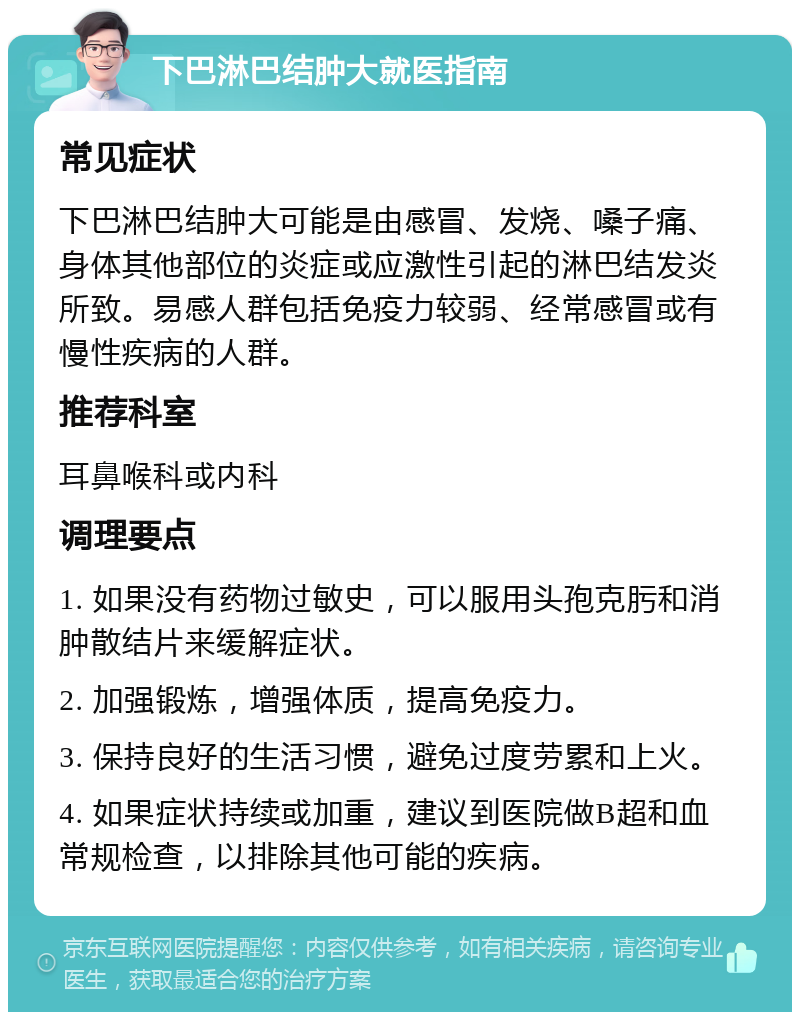 下巴淋巴结肿大就医指南 常见症状 下巴淋巴结肿大可能是由感冒、发烧、嗓子痛、身体其他部位的炎症或应激性引起的淋巴结发炎所致。易感人群包括免疫力较弱、经常感冒或有慢性疾病的人群。 推荐科室 耳鼻喉科或内科 调理要点 1. 如果没有药物过敏史，可以服用头孢克肟和消肿散结片来缓解症状。 2. 加强锻炼，增强体质，提高免疫力。 3. 保持良好的生活习惯，避免过度劳累和上火。 4. 如果症状持续或加重，建议到医院做B超和血常规检查，以排除其他可能的疾病。