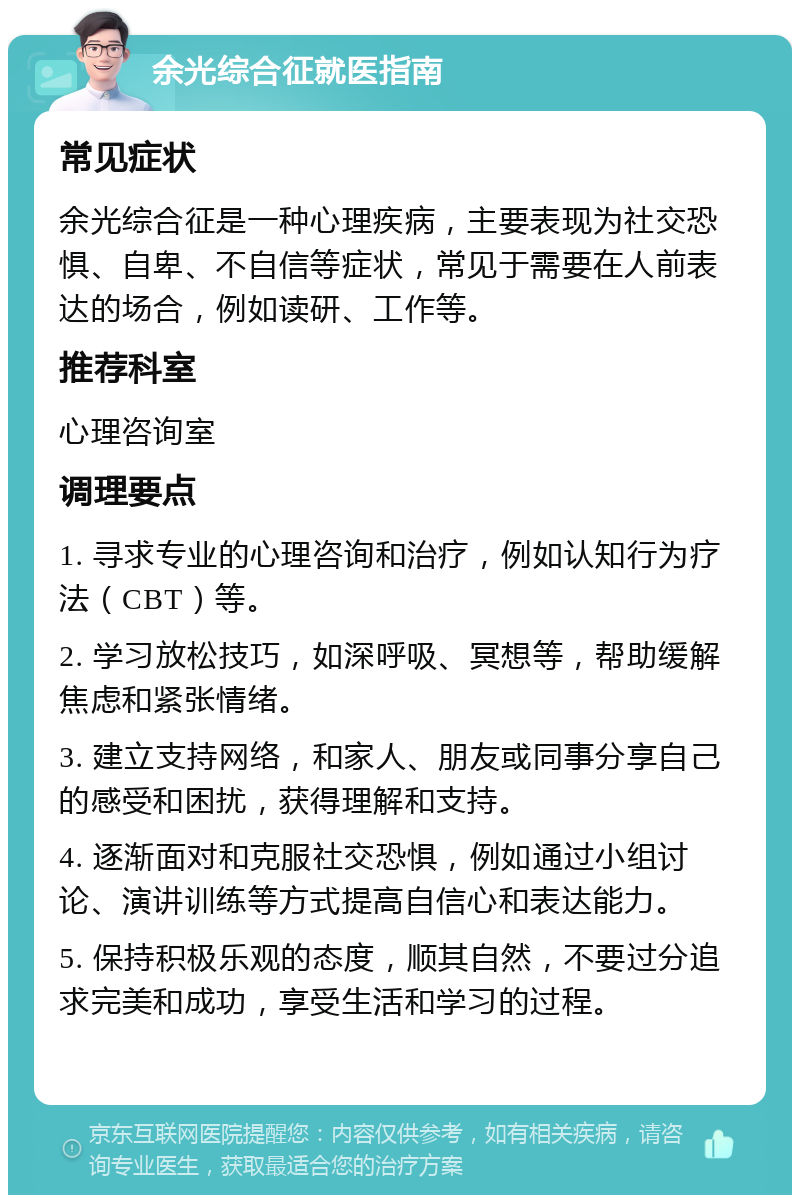 余光综合征就医指南 常见症状 余光综合征是一种心理疾病，主要表现为社交恐惧、自卑、不自信等症状，常见于需要在人前表达的场合，例如读研、工作等。 推荐科室 心理咨询室 调理要点 1. 寻求专业的心理咨询和治疗，例如认知行为疗法（CBT）等。 2. 学习放松技巧，如深呼吸、冥想等，帮助缓解焦虑和紧张情绪。 3. 建立支持网络，和家人、朋友或同事分享自己的感受和困扰，获得理解和支持。 4. 逐渐面对和克服社交恐惧，例如通过小组讨论、演讲训练等方式提高自信心和表达能力。 5. 保持积极乐观的态度，顺其自然，不要过分追求完美和成功，享受生活和学习的过程。