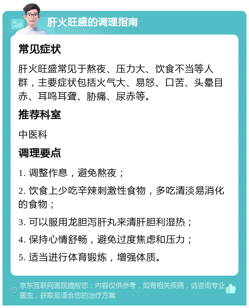 肝火旺盛的调理指南 常见症状 肝火旺盛常见于熬夜、压力大、饮食不当等人群，主要症状包括火气大、易怒、口苦、头晕目赤、耳鸣耳聋、胁痛、尿赤等。 推荐科室 中医科 调理要点 1. 调整作息，避免熬夜； 2. 饮食上少吃辛辣刺激性食物，多吃清淡易消化的食物； 3. 可以服用龙胆泻肝丸来清肝胆利湿热； 4. 保持心情舒畅，避免过度焦虑和压力； 5. 适当进行体育锻炼，增强体质。