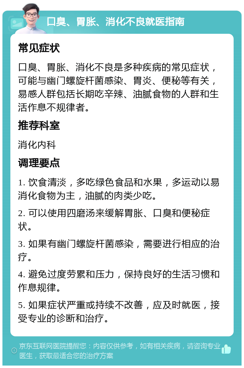 口臭、胃胀、消化不良就医指南 常见症状 口臭、胃胀、消化不良是多种疾病的常见症状，可能与幽门螺旋杆菌感染、胃炎、便秘等有关，易感人群包括长期吃辛辣、油腻食物的人群和生活作息不规律者。 推荐科室 消化内科 调理要点 1. 饮食清淡，多吃绿色食品和水果，多运动以易消化食物为主，油腻的肉类少吃。 2. 可以使用四磨汤来缓解胃胀、口臭和便秘症状。 3. 如果有幽门螺旋杆菌感染，需要进行相应的治疗。 4. 避免过度劳累和压力，保持良好的生活习惯和作息规律。 5. 如果症状严重或持续不改善，应及时就医，接受专业的诊断和治疗。