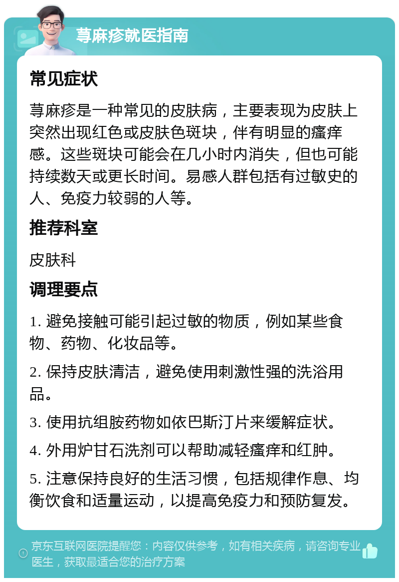 荨麻疹就医指南 常见症状 荨麻疹是一种常见的皮肤病，主要表现为皮肤上突然出现红色或皮肤色斑块，伴有明显的瘙痒感。这些斑块可能会在几小时内消失，但也可能持续数天或更长时间。易感人群包括有过敏史的人、免疫力较弱的人等。 推荐科室 皮肤科 调理要点 1. 避免接触可能引起过敏的物质，例如某些食物、药物、化妆品等。 2. 保持皮肤清洁，避免使用刺激性强的洗浴用品。 3. 使用抗组胺药物如依巴斯汀片来缓解症状。 4. 外用炉甘石洗剂可以帮助减轻瘙痒和红肿。 5. 注意保持良好的生活习惯，包括规律作息、均衡饮食和适量运动，以提高免疫力和预防复发。