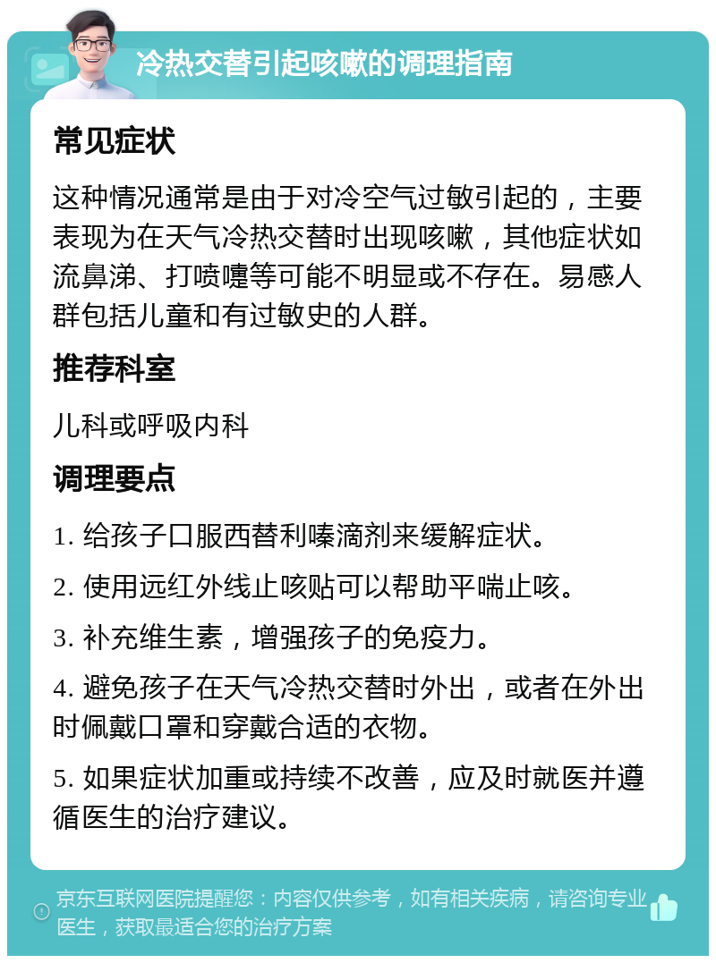 冷热交替引起咳嗽的调理指南 常见症状 这种情况通常是由于对冷空气过敏引起的，主要表现为在天气冷热交替时出现咳嗽，其他症状如流鼻涕、打喷嚏等可能不明显或不存在。易感人群包括儿童和有过敏史的人群。 推荐科室 儿科或呼吸内科 调理要点 1. 给孩子口服西替利嗪滴剂来缓解症状。 2. 使用远红外线止咳贴可以帮助平喘止咳。 3. 补充维生素，增强孩子的免疫力。 4. 避免孩子在天气冷热交替时外出，或者在外出时佩戴口罩和穿戴合适的衣物。 5. 如果症状加重或持续不改善，应及时就医并遵循医生的治疗建议。