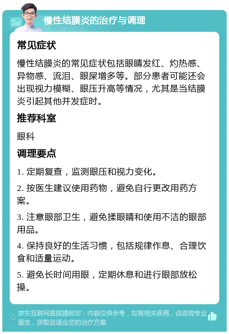 慢性结膜炎的治疗与调理 常见症状 慢性结膜炎的常见症状包括眼睛发红、灼热感、异物感、流泪、眼屎增多等。部分患者可能还会出现视力模糊、眼压升高等情况，尤其是当结膜炎引起其他并发症时。 推荐科室 眼科 调理要点 1. 定期复查，监测眼压和视力变化。 2. 按医生建议使用药物，避免自行更改用药方案。 3. 注意眼部卫生，避免揉眼睛和使用不洁的眼部用品。 4. 保持良好的生活习惯，包括规律作息、合理饮食和适量运动。 5. 避免长时间用眼，定期休息和进行眼部放松操。