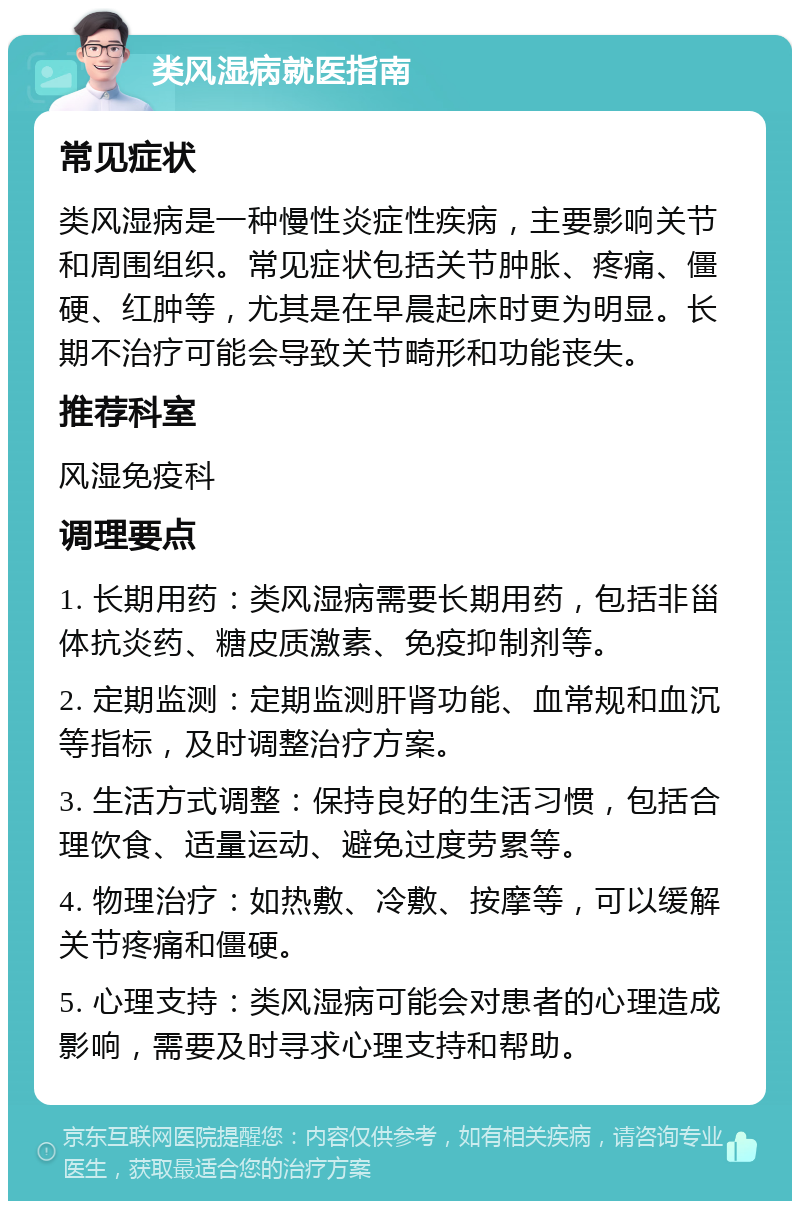 类风湿病就医指南 常见症状 类风湿病是一种慢性炎症性疾病，主要影响关节和周围组织。常见症状包括关节肿胀、疼痛、僵硬、红肿等，尤其是在早晨起床时更为明显。长期不治疗可能会导致关节畸形和功能丧失。 推荐科室 风湿免疫科 调理要点 1. 长期用药：类风湿病需要长期用药，包括非甾体抗炎药、糖皮质激素、免疫抑制剂等。 2. 定期监测：定期监测肝肾功能、血常规和血沉等指标，及时调整治疗方案。 3. 生活方式调整：保持良好的生活习惯，包括合理饮食、适量运动、避免过度劳累等。 4. 物理治疗：如热敷、冷敷、按摩等，可以缓解关节疼痛和僵硬。 5. 心理支持：类风湿病可能会对患者的心理造成影响，需要及时寻求心理支持和帮助。