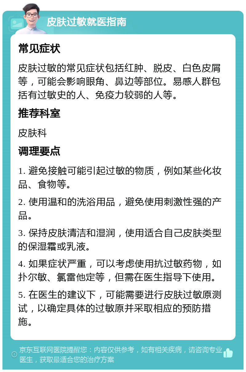 皮肤过敏就医指南 常见症状 皮肤过敏的常见症状包括红肿、脱皮、白色皮屑等，可能会影响眼角、鼻边等部位。易感人群包括有过敏史的人、免疫力较弱的人等。 推荐科室 皮肤科 调理要点 1. 避免接触可能引起过敏的物质，例如某些化妆品、食物等。 2. 使用温和的洗浴用品，避免使用刺激性强的产品。 3. 保持皮肤清洁和湿润，使用适合自己皮肤类型的保湿霜或乳液。 4. 如果症状严重，可以考虑使用抗过敏药物，如扑尔敏、氯雷他定等，但需在医生指导下使用。 5. 在医生的建议下，可能需要进行皮肤过敏原测试，以确定具体的过敏原并采取相应的预防措施。