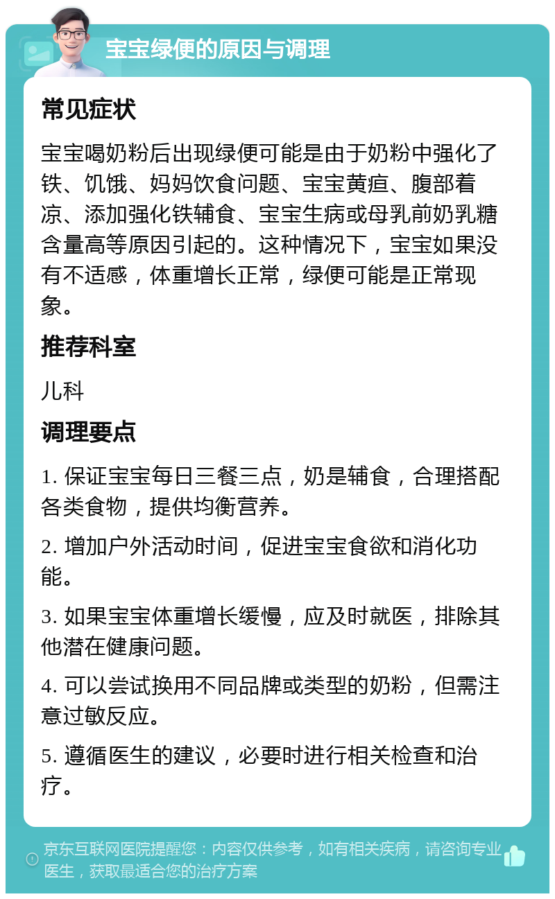 宝宝绿便的原因与调理 常见症状 宝宝喝奶粉后出现绿便可能是由于奶粉中强化了铁、饥饿、妈妈饮食问题、宝宝黄疸、腹部着凉、添加强化铁辅食、宝宝生病或母乳前奶乳糖含量高等原因引起的。这种情况下，宝宝如果没有不适感，体重增长正常，绿便可能是正常现象。 推荐科室 儿科 调理要点 1. 保证宝宝每日三餐三点，奶是辅食，合理搭配各类食物，提供均衡营养。 2. 增加户外活动时间，促进宝宝食欲和消化功能。 3. 如果宝宝体重增长缓慢，应及时就医，排除其他潜在健康问题。 4. 可以尝试换用不同品牌或类型的奶粉，但需注意过敏反应。 5. 遵循医生的建议，必要时进行相关检查和治疗。