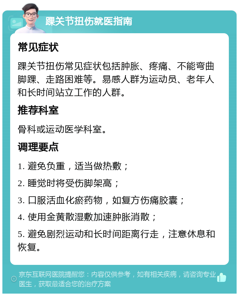 踝关节扭伤就医指南 常见症状 踝关节扭伤常见症状包括肿胀、疼痛、不能弯曲脚踝、走路困难等。易感人群为运动员、老年人和长时间站立工作的人群。 推荐科室 骨科或运动医学科室。 调理要点 1. 避免负重，适当做热敷； 2. 睡觉时将受伤脚架高； 3. 口服活血化瘀药物，如复方伤痛胶囊； 4. 使用金黄散湿敷加速肿胀消散； 5. 避免剧烈运动和长时间距离行走，注意休息和恢复。