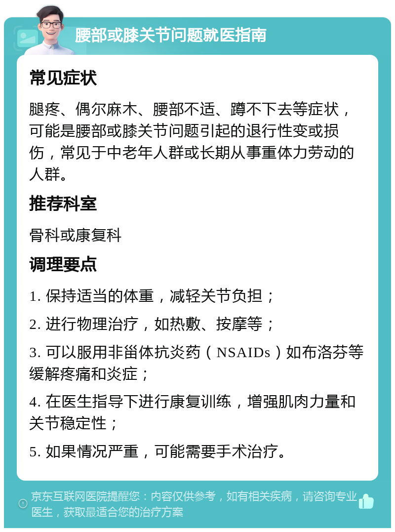 腰部或膝关节问题就医指南 常见症状 腿疼、偶尔麻木、腰部不适、蹲不下去等症状，可能是腰部或膝关节问题引起的退行性变或损伤，常见于中老年人群或长期从事重体力劳动的人群。 推荐科室 骨科或康复科 调理要点 1. 保持适当的体重，减轻关节负担； 2. 进行物理治疗，如热敷、按摩等； 3. 可以服用非甾体抗炎药（NSAIDs）如布洛芬等缓解疼痛和炎症； 4. 在医生指导下进行康复训练，增强肌肉力量和关节稳定性； 5. 如果情况严重，可能需要手术治疗。