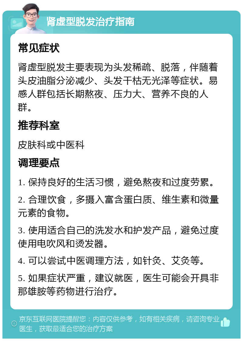 肾虚型脱发治疗指南 常见症状 肾虚型脱发主要表现为头发稀疏、脱落，伴随着头皮油脂分泌减少、头发干枯无光泽等症状。易感人群包括长期熬夜、压力大、营养不良的人群。 推荐科室 皮肤科或中医科 调理要点 1. 保持良好的生活习惯，避免熬夜和过度劳累。 2. 合理饮食，多摄入富含蛋白质、维生素和微量元素的食物。 3. 使用适合自己的洗发水和护发产品，避免过度使用电吹风和烫发器。 4. 可以尝试中医调理方法，如针灸、艾灸等。 5. 如果症状严重，建议就医，医生可能会开具非那雄胺等药物进行治疗。