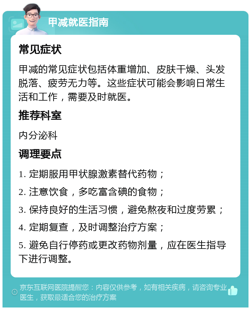 甲减就医指南 常见症状 甲减的常见症状包括体重增加、皮肤干燥、头发脱落、疲劳无力等。这些症状可能会影响日常生活和工作，需要及时就医。 推荐科室 内分泌科 调理要点 1. 定期服用甲状腺激素替代药物； 2. 注意饮食，多吃富含碘的食物； 3. 保持良好的生活习惯，避免熬夜和过度劳累； 4. 定期复查，及时调整治疗方案； 5. 避免自行停药或更改药物剂量，应在医生指导下进行调整。