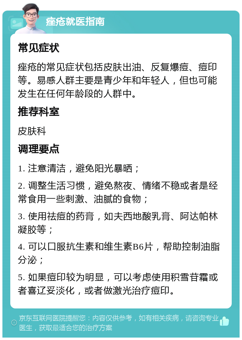 痤疮就医指南 常见症状 痤疮的常见症状包括皮肤出油、反复爆痘、痘印等。易感人群主要是青少年和年轻人，但也可能发生在任何年龄段的人群中。 推荐科室 皮肤科 调理要点 1. 注意清洁，避免阳光暴晒； 2. 调整生活习惯，避免熬夜、情绪不稳或者是经常食用一些刺激、油腻的食物； 3. 使用祛痘的药膏，如夫西地酸乳膏、阿达帕林凝胶等； 4. 可以口服抗生素和维生素B6片，帮助控制油脂分泌； 5. 如果痘印较为明显，可以考虑使用积雪苷霜或者喜辽妥淡化，或者做激光治疗痘印。