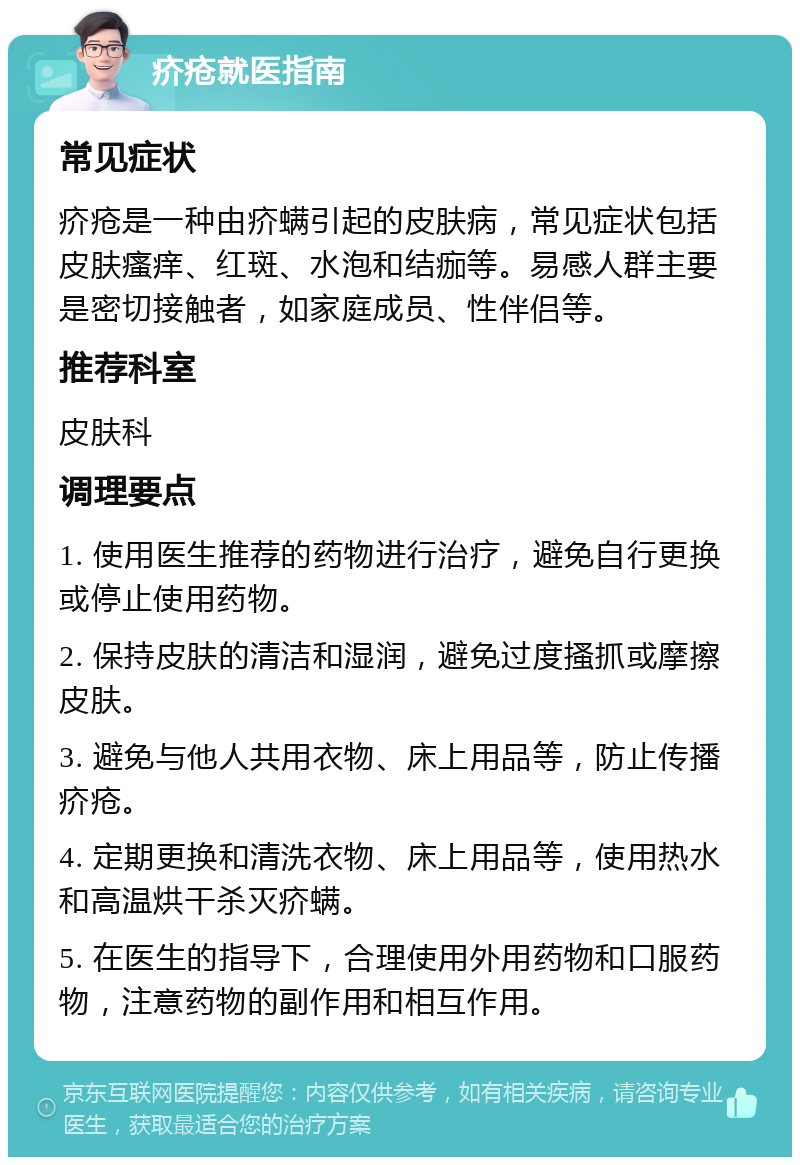 疥疮就医指南 常见症状 疥疮是一种由疥螨引起的皮肤病，常见症状包括皮肤瘙痒、红斑、水泡和结痂等。易感人群主要是密切接触者，如家庭成员、性伴侣等。 推荐科室 皮肤科 调理要点 1. 使用医生推荐的药物进行治疗，避免自行更换或停止使用药物。 2. 保持皮肤的清洁和湿润，避免过度搔抓或摩擦皮肤。 3. 避免与他人共用衣物、床上用品等，防止传播疥疮。 4. 定期更换和清洗衣物、床上用品等，使用热水和高温烘干杀灭疥螨。 5. 在医生的指导下，合理使用外用药物和口服药物，注意药物的副作用和相互作用。