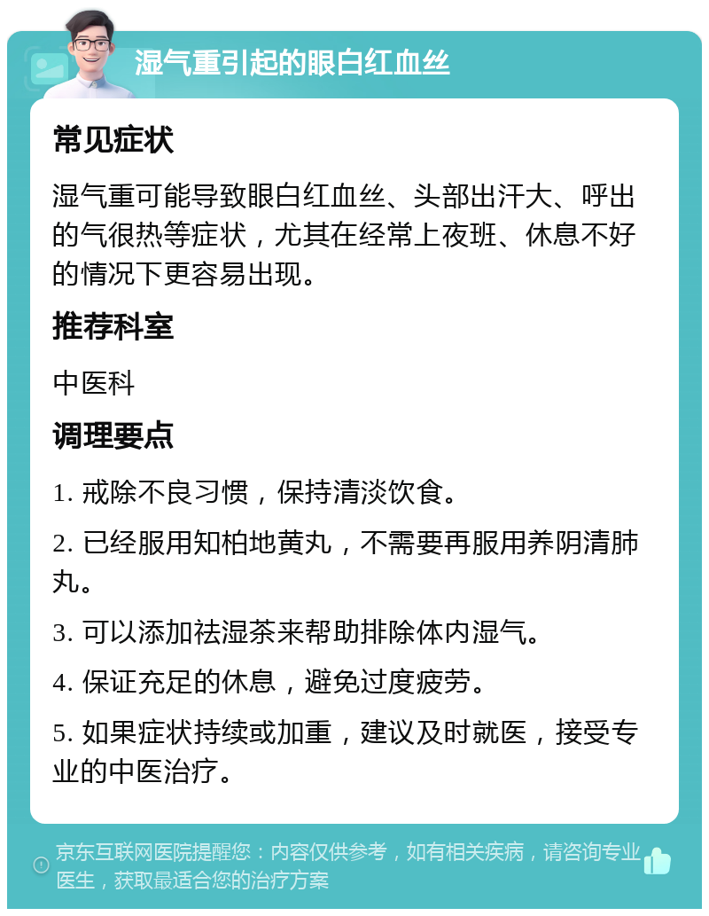 湿气重引起的眼白红血丝 常见症状 湿气重可能导致眼白红血丝、头部出汗大、呼出的气很热等症状，尤其在经常上夜班、休息不好的情况下更容易出现。 推荐科室 中医科 调理要点 1. 戒除不良习惯，保持清淡饮食。 2. 已经服用知柏地黄丸，不需要再服用养阴清肺丸。 3. 可以添加祛湿茶来帮助排除体内湿气。 4. 保证充足的休息，避免过度疲劳。 5. 如果症状持续或加重，建议及时就医，接受专业的中医治疗。