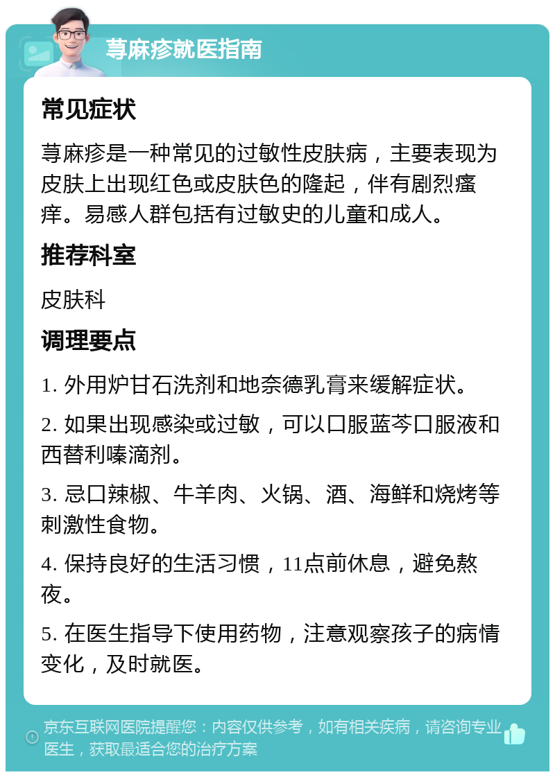 荨麻疹就医指南 常见症状 荨麻疹是一种常见的过敏性皮肤病，主要表现为皮肤上出现红色或皮肤色的隆起，伴有剧烈瘙痒。易感人群包括有过敏史的儿童和成人。 推荐科室 皮肤科 调理要点 1. 外用炉甘石洗剂和地奈德乳膏来缓解症状。 2. 如果出现感染或过敏，可以口服蓝芩口服液和西替利嗪滴剂。 3. 忌口辣椒、牛羊肉、火锅、酒、海鲜和烧烤等刺激性食物。 4. 保持良好的生活习惯，11点前休息，避免熬夜。 5. 在医生指导下使用药物，注意观察孩子的病情变化，及时就医。