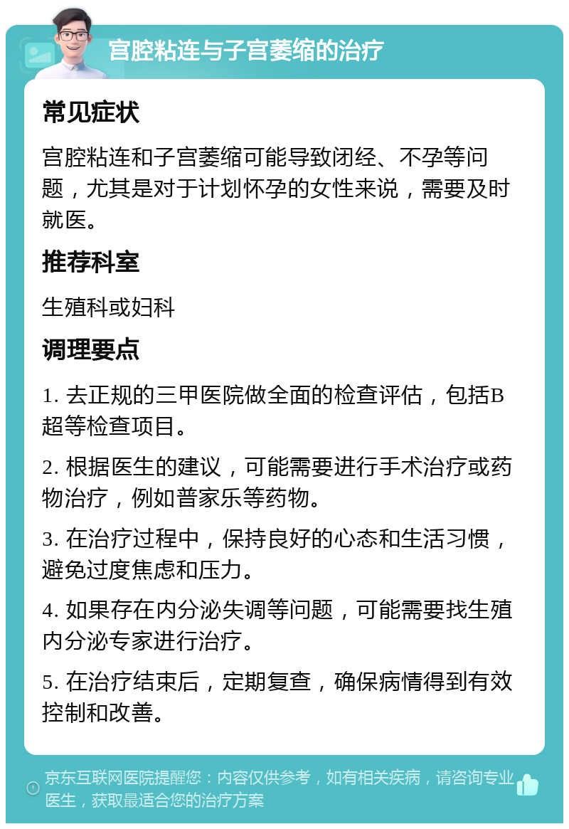 宫腔粘连与子宫萎缩的治疗 常见症状 宫腔粘连和子宫萎缩可能导致闭经、不孕等问题，尤其是对于计划怀孕的女性来说，需要及时就医。 推荐科室 生殖科或妇科 调理要点 1. 去正规的三甲医院做全面的检查评估，包括B超等检查项目。 2. 根据医生的建议，可能需要进行手术治疗或药物治疗，例如普家乐等药物。 3. 在治疗过程中，保持良好的心态和生活习惯，避免过度焦虑和压力。 4. 如果存在内分泌失调等问题，可能需要找生殖内分泌专家进行治疗。 5. 在治疗结束后，定期复查，确保病情得到有效控制和改善。