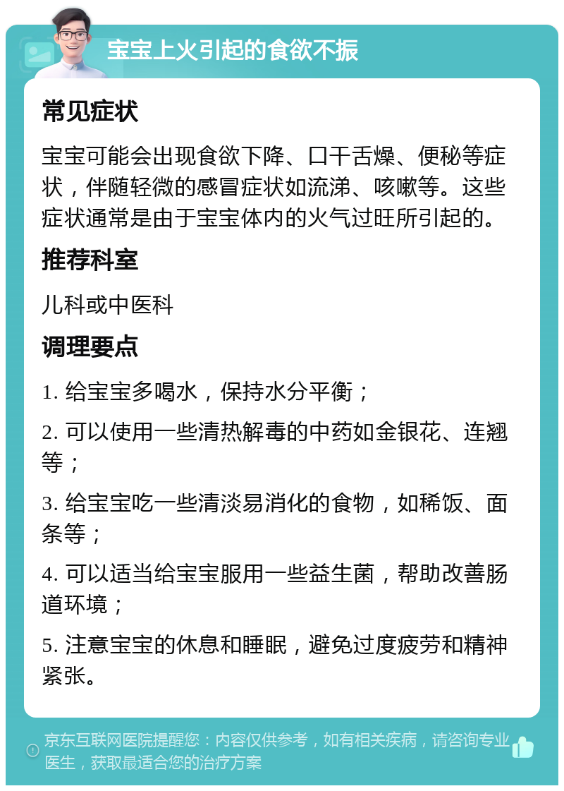 宝宝上火引起的食欲不振 常见症状 宝宝可能会出现食欲下降、口干舌燥、便秘等症状，伴随轻微的感冒症状如流涕、咳嗽等。这些症状通常是由于宝宝体内的火气过旺所引起的。 推荐科室 儿科或中医科 调理要点 1. 给宝宝多喝水，保持水分平衡； 2. 可以使用一些清热解毒的中药如金银花、连翘等； 3. 给宝宝吃一些清淡易消化的食物，如稀饭、面条等； 4. 可以适当给宝宝服用一些益生菌，帮助改善肠道环境； 5. 注意宝宝的休息和睡眠，避免过度疲劳和精神紧张。