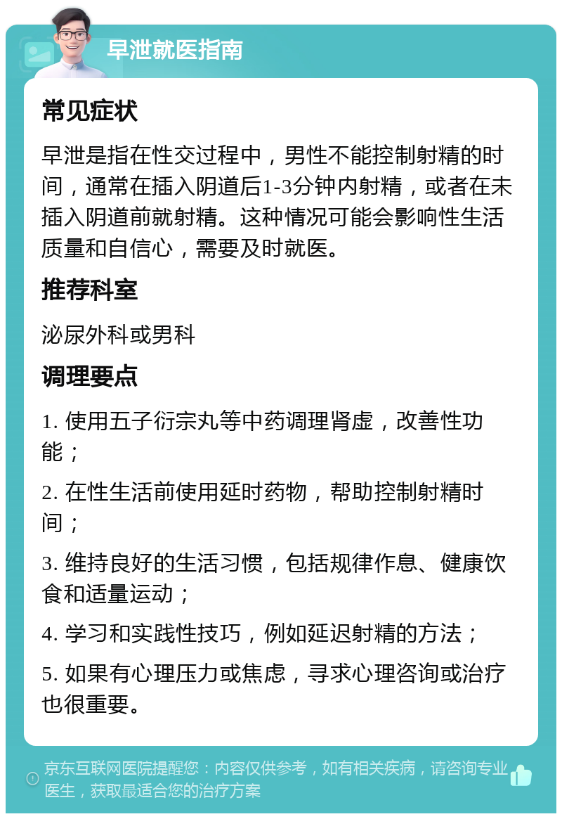 早泄就医指南 常见症状 早泄是指在性交过程中，男性不能控制射精的时间，通常在插入阴道后1-3分钟内射精，或者在未插入阴道前就射精。这种情况可能会影响性生活质量和自信心，需要及时就医。 推荐科室 泌尿外科或男科 调理要点 1. 使用五子衍宗丸等中药调理肾虚，改善性功能； 2. 在性生活前使用延时药物，帮助控制射精时间； 3. 维持良好的生活习惯，包括规律作息、健康饮食和适量运动； 4. 学习和实践性技巧，例如延迟射精的方法； 5. 如果有心理压力或焦虑，寻求心理咨询或治疗也很重要。